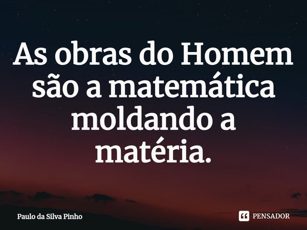 ⁠As obras do Homem são a matemática moldando a matéria.... Frase de Paulo da Silva Pinho.