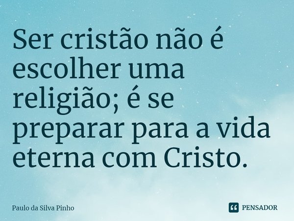 ⁠Ser cristão não é escolher uma religião; é se preparar para a vida eterna com Cristo.... Frase de Paulo da Silva Pinho.