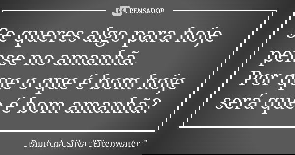 Se queres algo para hoje pense no amanhã. Por que o que é bom hoje será que é bom amanhã?... Frase de Paulo da Silva 