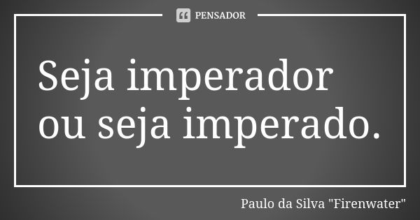 Seja imperador ou seja imperado.... Frase de Paulo da Silva 