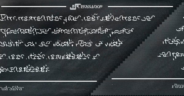 Tem momentos que não devemos se arrepender,se lamentar,olhar para trás,insistir ou se iludir.Pois a vida sempre nos trás novidades e aprendizado.... Frase de Paulo da Silva.