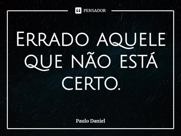 ⁠Errado aquele que não está certo.... Frase de Paulo Daniel.