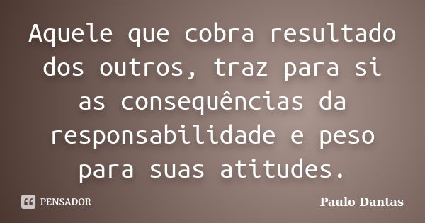 Aquele que cobra resultado dos outros, traz para si as consequências da responsabilidade e peso para suas atitudes.... Frase de Paulo Dantas.