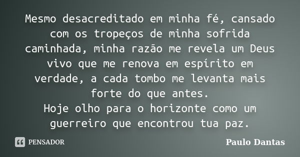 Mesmo desacreditado em minha fé, cansado com os tropeços de minha sofrida caminhada, minha razão me revela um Deus vivo que me renova em espírito em verdade, a ... Frase de Paulo Dantas.