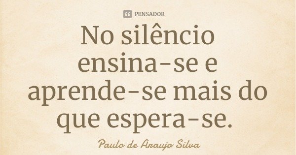 No silêncio ensina-se e aprende-se mais do que espera-se.... Frase de Paulo de Araujo Silva.