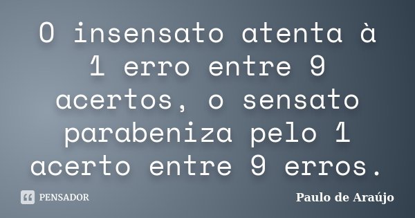 O insensato atenta à 1 erro entre 9 acertos, o sensato parabeniza pelo 1 acerto entre 9 erros.... Frase de Paulo de Araujo.