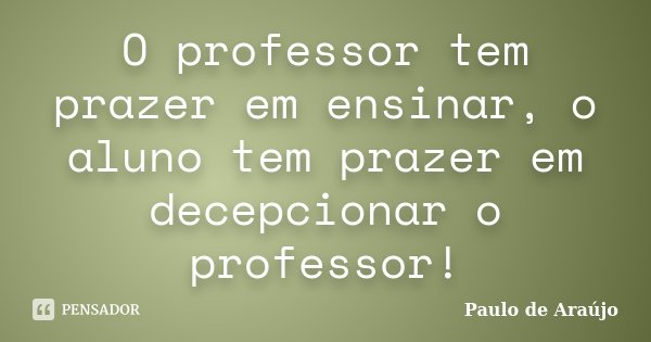 O professor tem prazer em ensinar, o aluno tem prazer em decepcionar o professor!... Frase de Paulo de Araujo.
