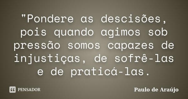 "Pondere as descisões, pois quando agimos sob pressão somos capazes de injustiças, de sofrê-las e de praticá-las.... Frase de Paulo de Araújo.