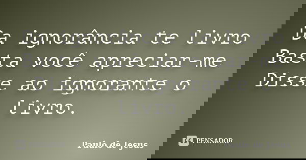 Da ignorância te livro Basta você apreciar-me Disse ao ignorante o livro.... Frase de Paulo de Jesus.