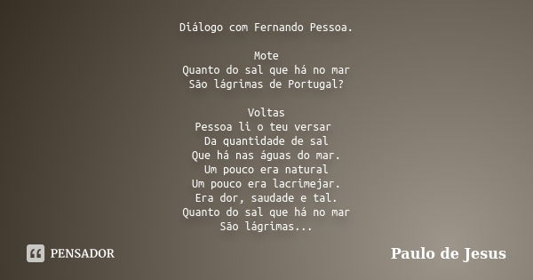 Diálogo com Fernando Pessoa. Mote Quanto do sal que há no mar São lágrimas de Portugal? Voltas Pessoa li o teu versar Da quantidade de sal Que há nas águas do m... Frase de Paulo de Jesus.