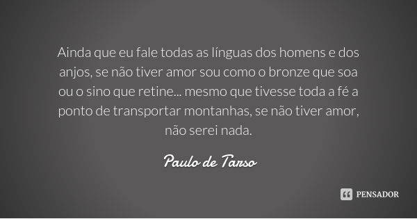 Ainda que eu fale todas as línguas dos homens e dos anjos, se não tiver amor sou como o bronze que soa ou o sino que retine... mesmo que tivesse toda a fé a pon... Frase de Paulo de Tarso.