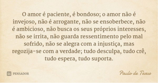 O amor é paciente, é bondoso; o amor não é invejoso, não é arrogante, não se ensoberbece, não é ambicioso, não busca os seus próprios interesses, não se irrita,... Frase de Paulo de Tarso.