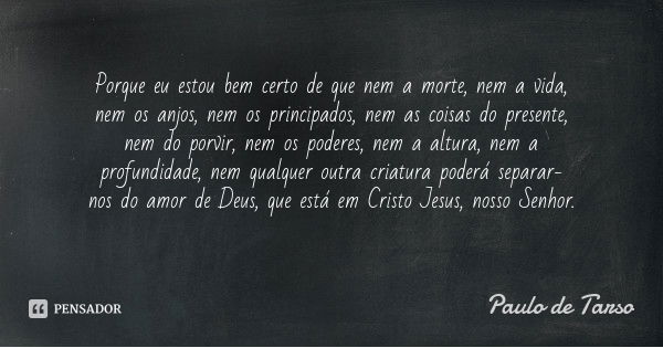 Porque eu estou bem certo de que nem a morte, nem a vida, nem os anjos, nem os principados, nem as coisas do presente, nem do porvir, nem os poderes, nem a altu... Frase de Paulo de Tarso.