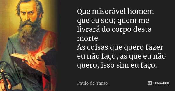 Que miserável homem que eu sou; quem me livrará do corpo desta morte. As coisas que quero fazer eu não faço, as que eu não quero, isso sim eu faço.... Frase de Paulo de Tarso.