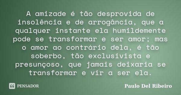 A amizade é tão desprovida de insolência e de arrogância, que a qualquer instante ela humildemente pode se transformar e ser amor; mas o amor ao contrário dela,... Frase de Paulo Del Ribeiro.