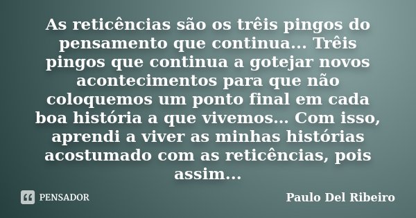 As reticências são os trêis pingos do pensamento que continua... Trêis pingos que continua a gotejar novos acontecimentos para que não coloquemos um ponto final... Frase de Paulo Del Ribeiro.