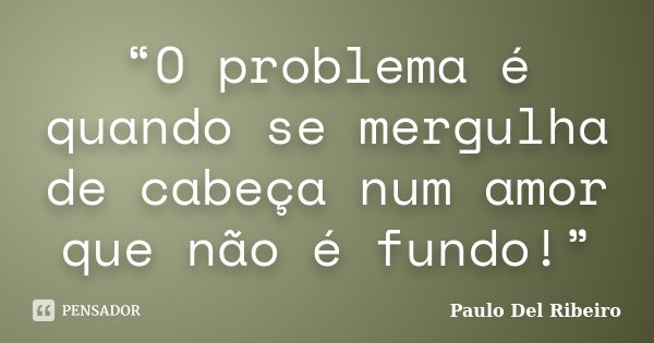 “O problema é quando se mergulha de cabeça num amor que não é fundo!”... Frase de Paulo Del Ribeiro.