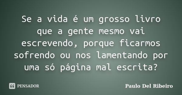 Se a vida é um grosso livro que a gente mesmo vai escrevendo, porque ficarmos sofrendo ou nos lamentando por uma só página mal escrita?... Frase de Paulo Del Ribeiro.