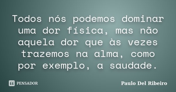 Todos nós podemos dominar uma dor física, mas não aquela dor que às vezes trazemos na alma, como por exemplo, a saudade.... Frase de Paulo Del Ribeiro.