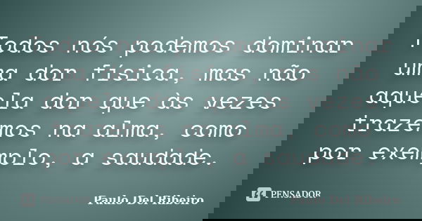 Todos nós podemos dominar uma dor física, mas não aquela dor que às vezes trazemos na alma, como por exemplo, a saudade.... Frase de Paulo Del Ribeiro.