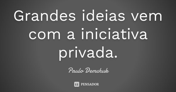 Grandes ideias vem com a iniciativa privada.... Frase de Paulo Demchuk.