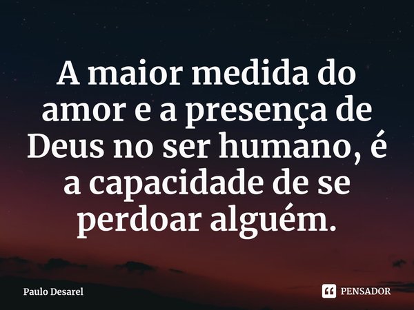 ⁠A maior medida do amor e a presença de Deus no ser humano, é a capacidade de se perdoar alguém.... Frase de Paulo Desarel.