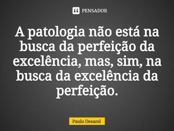 ⁠A patologia não está na busca da perfeição da excelência, mas, sim, na busca da excelência da perfeição.... Frase de Paulo Desarel.
