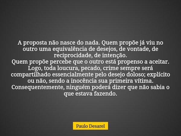 A proposta não nasce do nada. Quem propõe já viu no outro uma equivalência de desejos, de vontade, de reciprocidade, de intenção. Quem propõe percebe que o outr... Frase de Paulo Desarel.