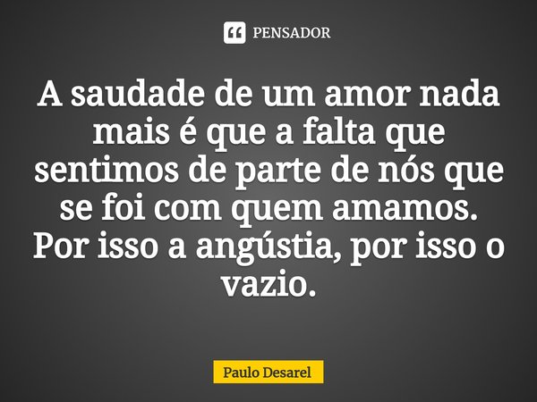 ⁠A saudade de um amor nada mais é que a falta que sentimos de parte de nós que se foi com quem amamos.
Por isso a angústia, por isso o vazio.... Frase de Paulo Desarel.