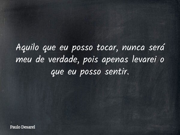 Aquilo que eu posso tocar, nunca será meu de verdade, pois apenas levarei o que eu posso sentir.... Frase de Paulo Desarel.
