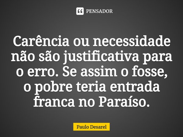 Carência ou necessidade não são justificativa para o erro. Se assim o fosse, o pobre teria entrada franca no Paraíso.... Frase de Paulo Desarel.