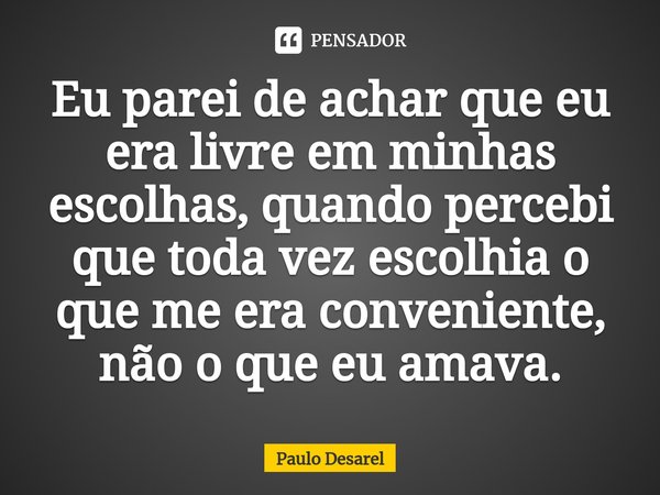 ⁠Eu parei de achar que eu era livre em minhas escolhas, quando percebi que toda vez escolhia o que me era conveniente, não o que eu amava.... Frase de Paulo Desarel.