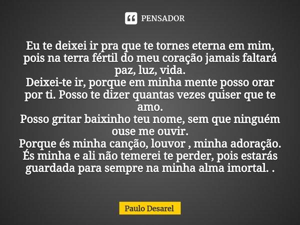 Eu te deixei ir pra que te tornes eterna em mim, pois na terra fértil do meu coração jamais faltará paz, luz, vida.
Deixei-te ir, porque em minha mente posso o... Frase de Paulo Desarel.