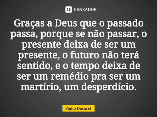 ⁠Graças a Deus que o passado passa, porque se não passar, o presente deixa de ser um presente, o futuro não terá sentido, e o tempo deixa de ser um remédio pra ... Frase de Paulo Desarel.