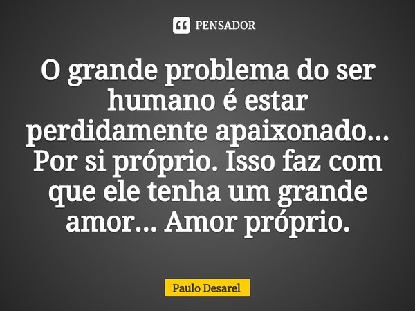 ⁠O grande problema do ser humano é estar perdidamente apaixonado... Por si próprio. Isso faz com que ele tenha um grande amor... Amor próprio.... Frase de Paulo Desarel.