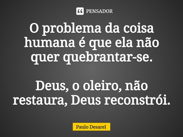 O problema da coisa humana é que ela não quer quebrantar-se. Deus, o oleiro, não restaura, Deus reconstrói.... Frase de Paulo Desarel.