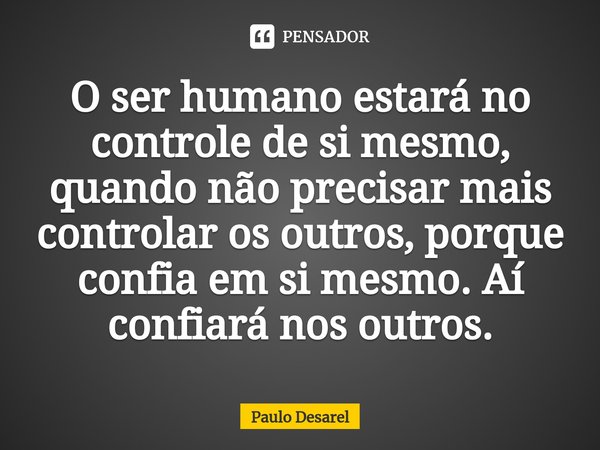 O ser humano estará no controle de si mesmo, quando não precisar mais controlar os outros, porque confia em si mesmo. Aí confiará nos outros.... Frase de Paulo Desarel.