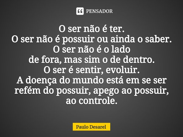 O ser não é ter.
O ser não é possuir ou ainda o saber.
O ser não é o lado
de fora, mas sim o de dentro.
O ser é sentir, evoluir.
A doença do mundo está em se s... Frase de Paulo Desarel.