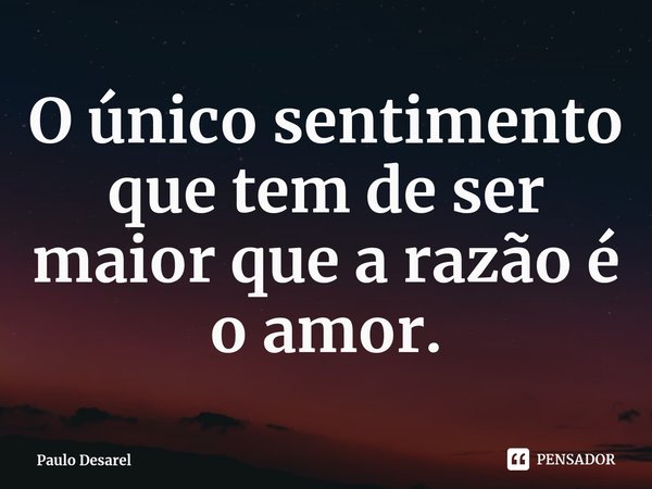 ⁠O único sentimento que tem de ser maior que a razão é o amor.... Frase de Paulo Desarel.