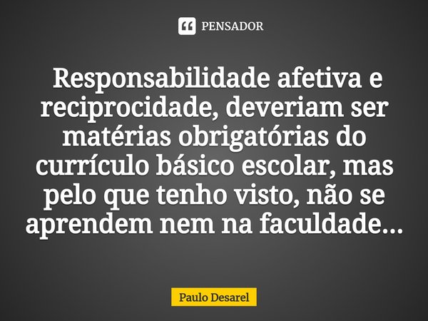 ⁠ Responsabilidade afetiva e reciprocidade, deveriam ser matérias obrigatórias do currículo básico escolar, mas pelo que tenho visto, não se aprendem nem na fac... Frase de Paulo Desarel.