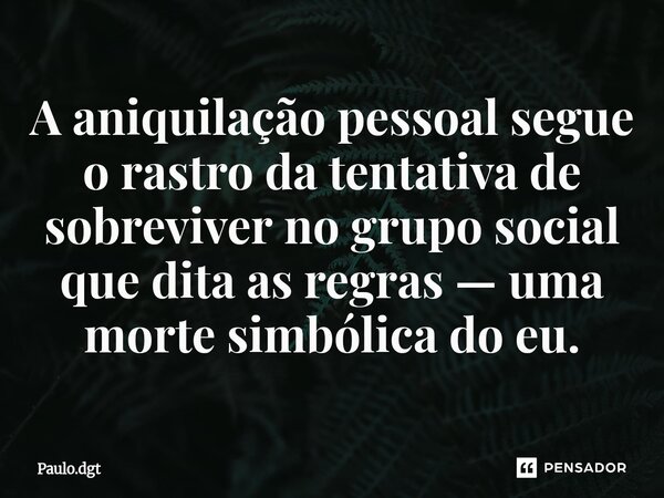 ⁠A aniquilação pessoal segue o rastro da tentativa de sobreviver no grupo social que dita as regras — uma morte simbólica do eu.... Frase de Paulo.dgt.