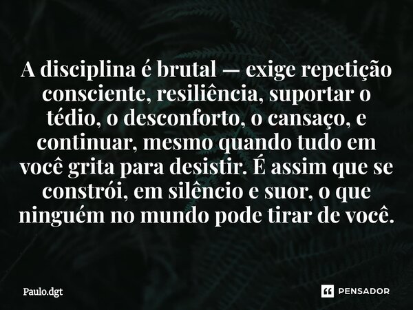 A disciplina é brutal — exige repetição consciente, resiliência, suportar o tédio, o desconforto, o cansaço, e continuar, mesmo quando tudo em você grita para ... Frase de Paulo.dgt.