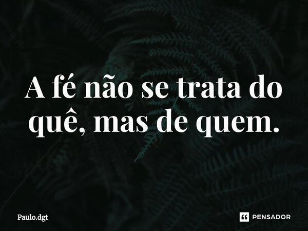 A fé não se trata do quê, mas de quem.... Frase de Paulo.dgt.