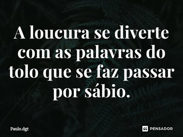 ⁠A loucura se diverte com as palavras do tolo que se faz passar por sábio.... Frase de Paulo.dgt.