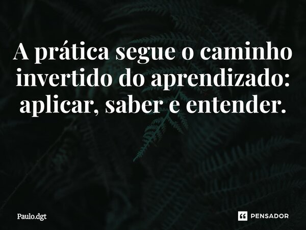 A prática segue o caminho invertido do aprendizado: aplicar, saber e entender. ⁠... Frase de Paulo.dgt.