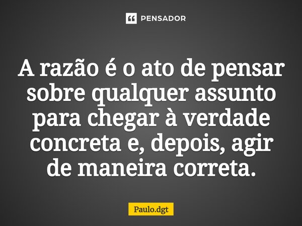 ⁠A razão é o ato de pensar sobre qualquer assunto para chegar à verdade concreta e, depois, agir de maneira correta.... Frase de Paulo.dgt.