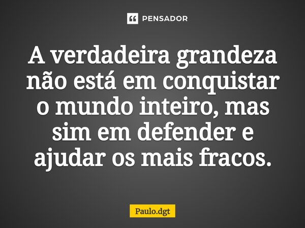 ⁠A verdadeira grandeza não está em conquistar o mundo inteiro, mas sim em defender e ajudar os mais fracos.... Frase de Paulo.dgt.