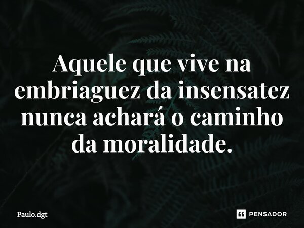 ⁠Aquele que vive na embriaguez da insensatez nunca achará o caminho da moralidade.... Frase de Paulo.dgt.