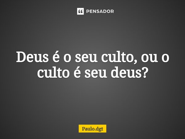 Deus é o seu culto, ou o culto é seu deus?... Frase de Paulo.dgt.