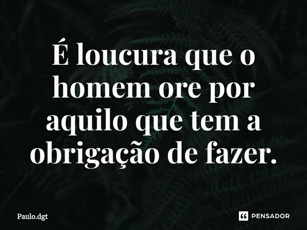 ⁠É loucura que o homem ore por aquilo que tem a obrigação de fazer.... Frase de Paulo.dgt.